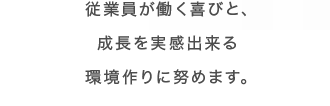 従業員が働く喜びと、成長を実感出来る環境作りに努めます。