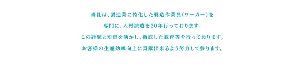 当社は、製造業に特化した製造作業員（ワーカー）を専門に、人材派遣を20年行っております。この経験と知恵を活かし、徹底した教育等を行っております。お客様の生産効率向上に貢献出来るよう努力して参ります。