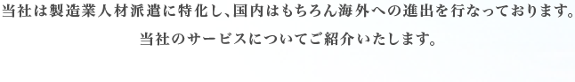 当社は製造業人材派遣に特化し、国内はもちろん海外への進出を行なっております。当社のサービスについてご紹介いたします。